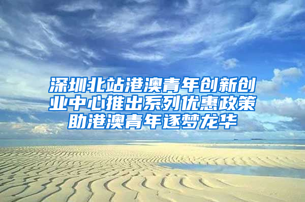 深圳北站港澳青年创新创业中心推出系列优惠政策助港澳青年逐梦龙华