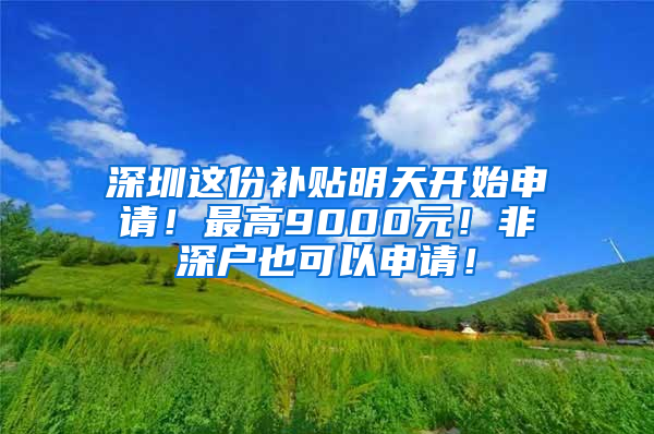 深圳这份补贴明天开始申请！最高9000元！非深户也可以申请！