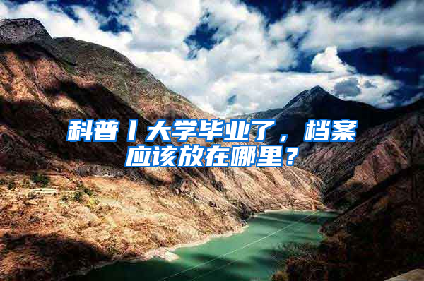 科普丨大学毕业了，档案应该放在哪里？