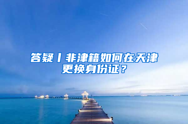 答疑丨非津籍如何在天津更换身份证？
