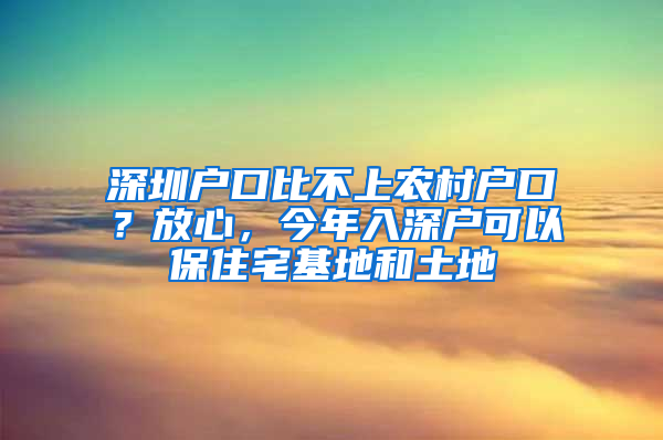 深圳户口比不上农村户口？放心，今年入深户可以保住宅基地和土地
