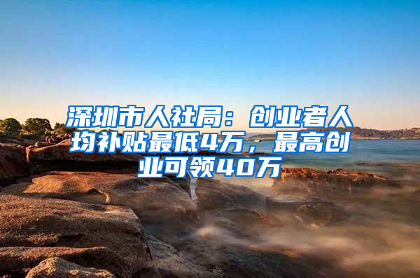 深圳市人社局：创业者人均补贴最低4万，最高创业可领40万