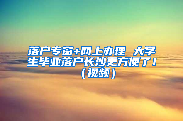 落户专窗+网上办理 大学生毕业落户长沙更方便了！（视频）