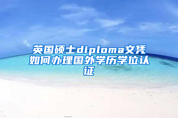 英国硕士diploma文凭如何办理国外学历学位认证