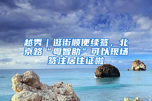 越秀｜逛街顺便续签，北京路“粤智助”可以现场签注居住证啦