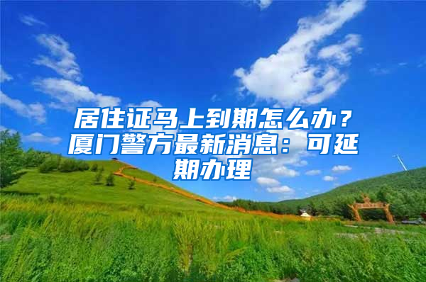 居住证马上到期怎么办？厦门警方最新消息：可延期办理
