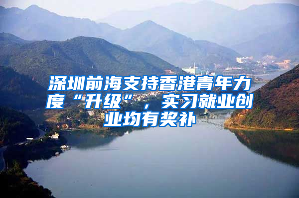 深圳前海支持香港青年力度“升级”，实习就业创业均有奖补
