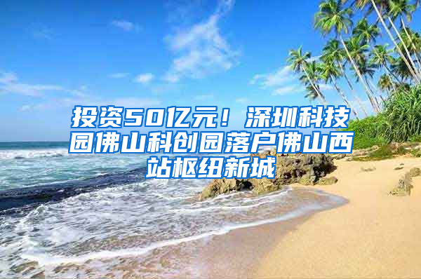 投资50亿元！深圳科技园佛山科创园落户佛山西站枢纽新城