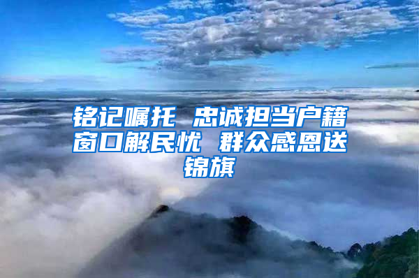 铭记嘱托 忠诚担当户籍窗口解民忧 群众感恩送锦旗