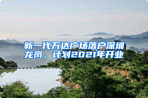 新一代万达广场落户深圳龙岗，计划2021年开业