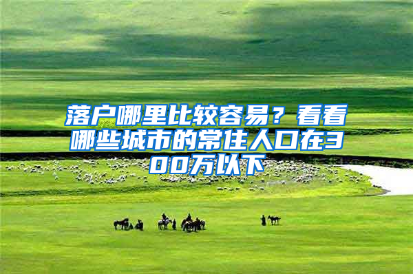 落户哪里比较容易？看看哪些城市的常住人口在300万以下