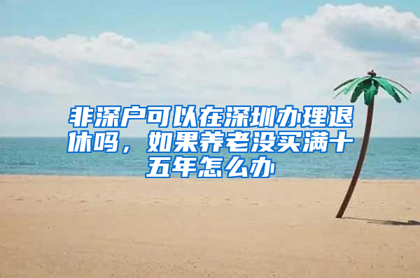 非深户可以在深圳办理退休吗，如果养老没买满十五年怎么办