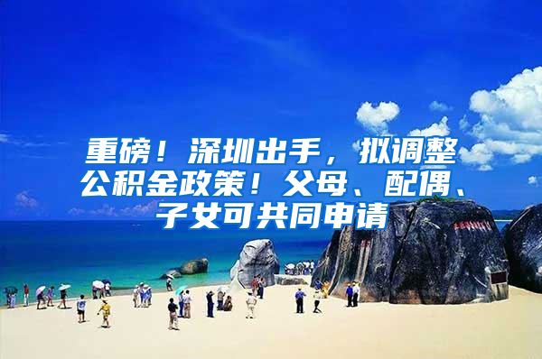 重磅！深圳出手，拟调整公积金政策！父母、配偶、子女可共同申请