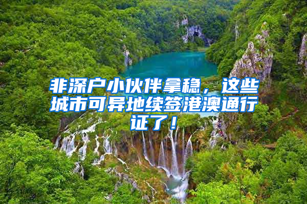 非深户小伙伴拿稳，这些城市可异地续签港澳通行证了！