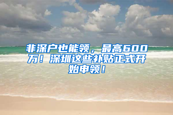 非深户也能领，最高600万！深圳这些补贴正式开始申领！