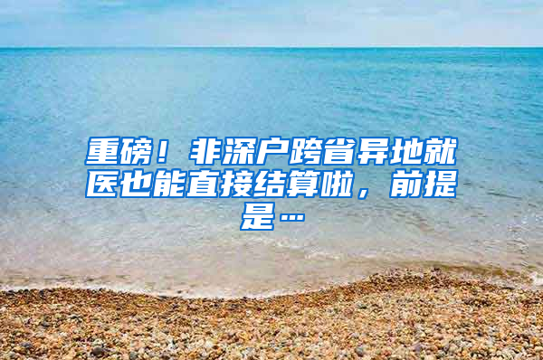 重磅！非深户跨省异地就医也能直接结算啦，前提是…
