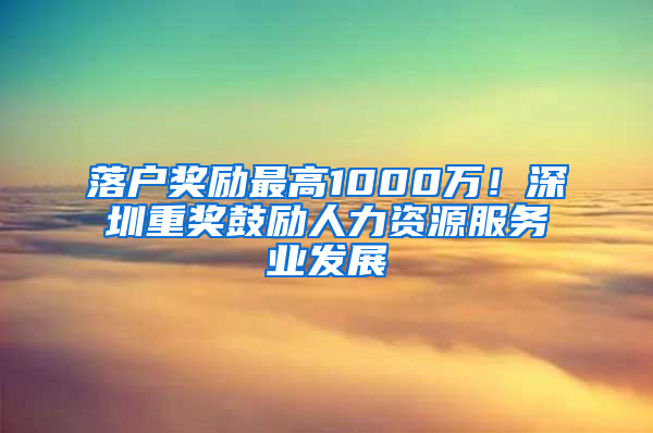 落户奖励最高1000万！深圳重奖鼓励人力资源服务业发展