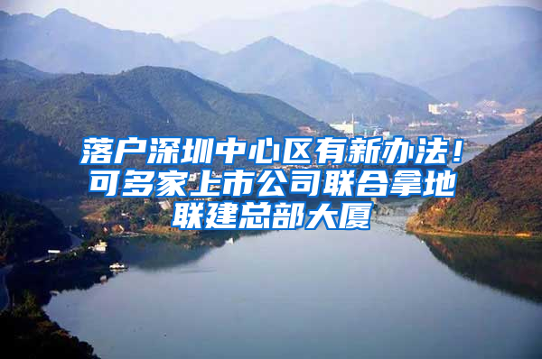 落户深圳中心区有新办法！可多家上市公司联合拿地联建总部大厦