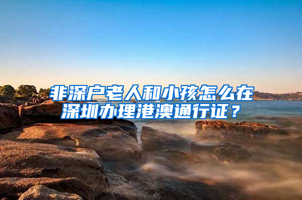 非深户老人和小孩怎么在深圳办理港澳通行证？