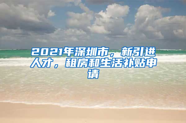2021年深圳市，新引进人才，租房和生活补贴申请