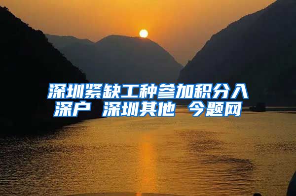 深圳紧缺工种参加积分入深户 深圳其他 今题网