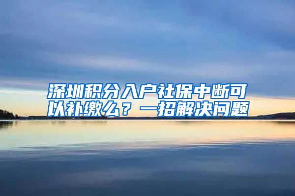 深圳积分入户社保中断可以补缴么？一招解决问题