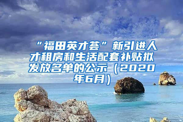 “福田英才荟”新引进人才租房和生活配套补贴拟发放名单的公示（2020年6月）