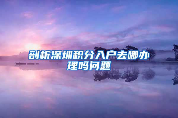 剖析深圳积分入户去哪办理吗问题