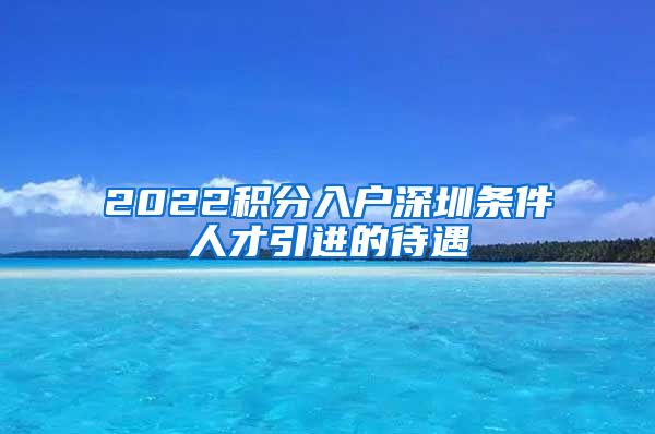 2022积分入户深圳条件人才引进的待遇
