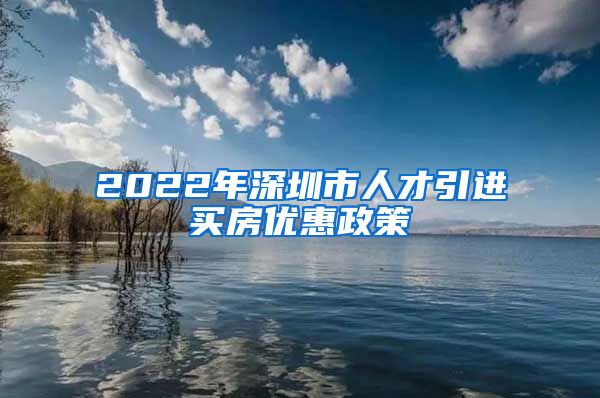 2022年深圳市人才引进买房优惠政策