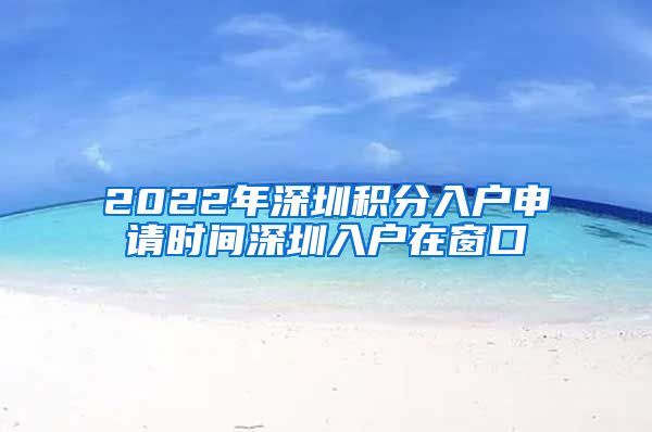 2022年深圳积分入户申请时间深圳入户在窗口