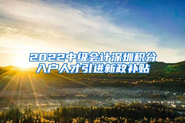 2022中级会计深圳积分入户人才引进新政补贴