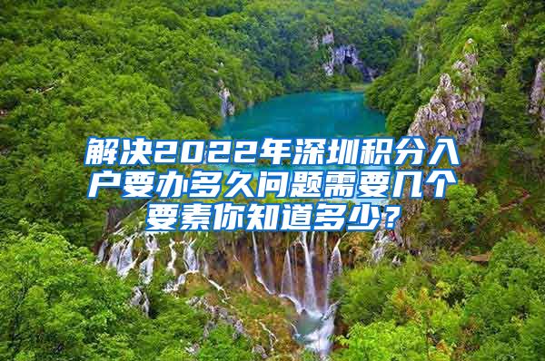 解决2022年深圳积分入户要办多久问题需要几个要素你知道多少？