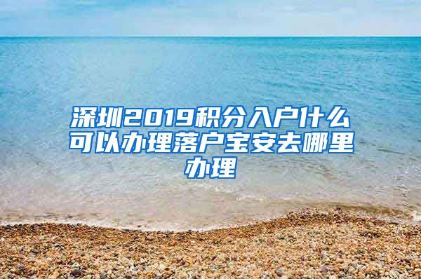 深圳2019积分入户什么可以办理落户宝安去哪里办理