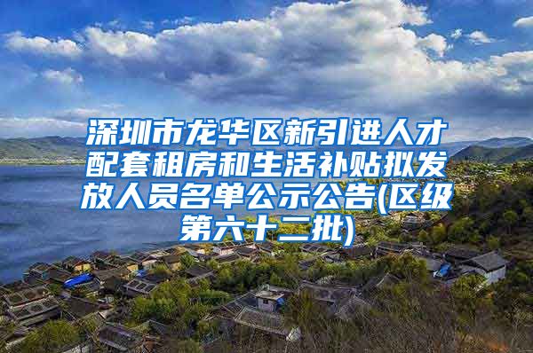 深圳市龙华区新引进人才配套租房和生活补贴拟发放人员名单公示公告(区级第六十二批)