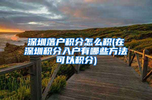 深圳落户积分怎么积(在深圳积分入户有哪些方法可以积分)