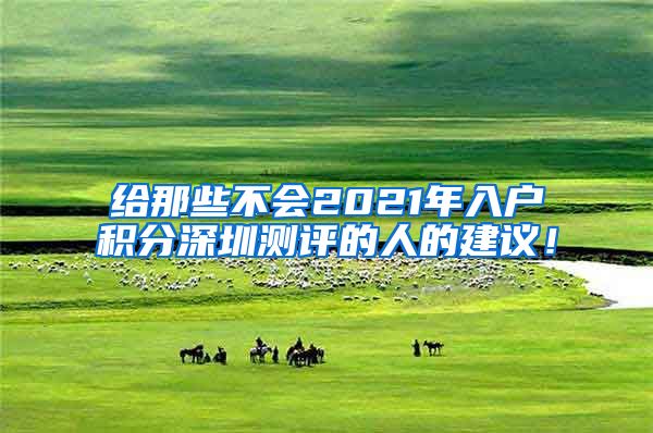 给那些不会2021年入户积分深圳测评的人的建议！