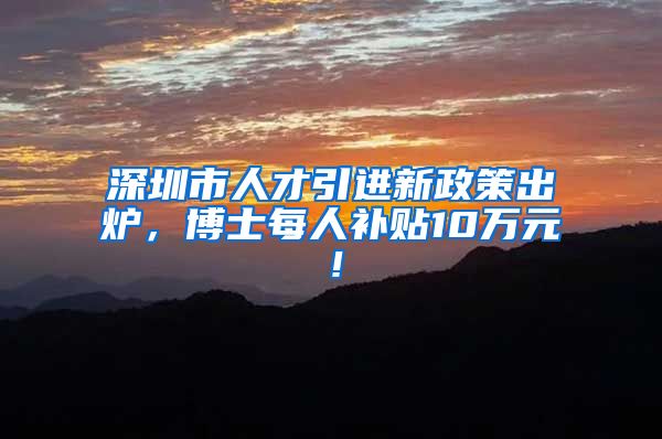 深圳市人才引进新政策出炉，博士每人补贴10万元！