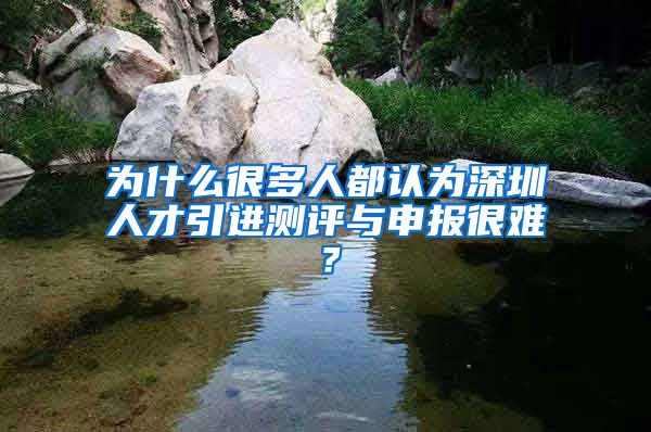 为什么很多人都认为深圳人才引进测评与申报很难？