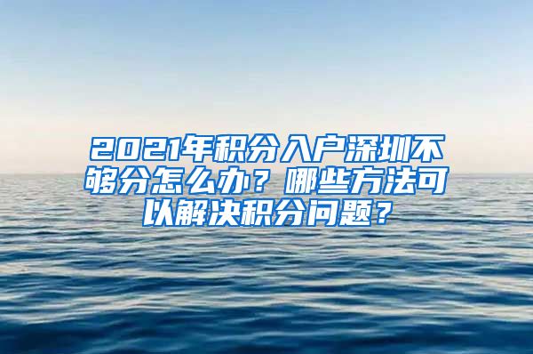 2021年积分入户深圳不够分怎么办？哪些方法可以解决积分问题？