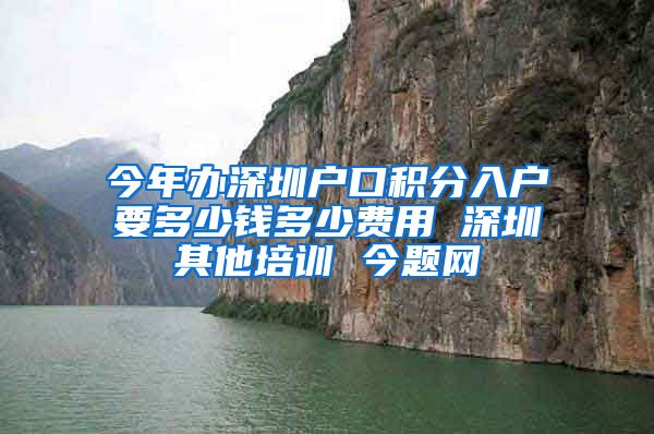 今年办深圳户口积分入户要多少钱多少费用 深圳其他培训 今题网