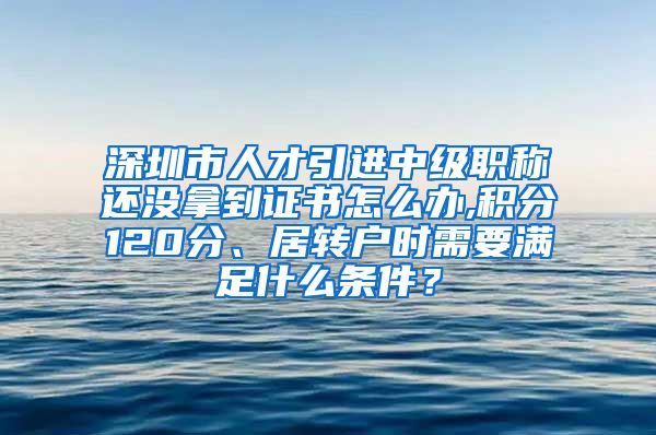深圳市人才引进中级职称还没拿到证书怎么办,积分120分、居转户时需要满足什么条件？