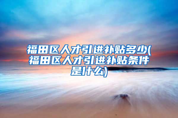 福田区人才引进补贴多少(福田区人才引进补贴条件是什么)