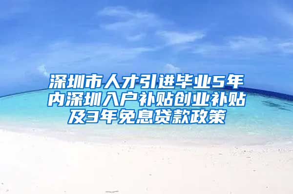 深圳市人才引进毕业5年内深圳入户补贴创业补贴及3年免息贷款政策
