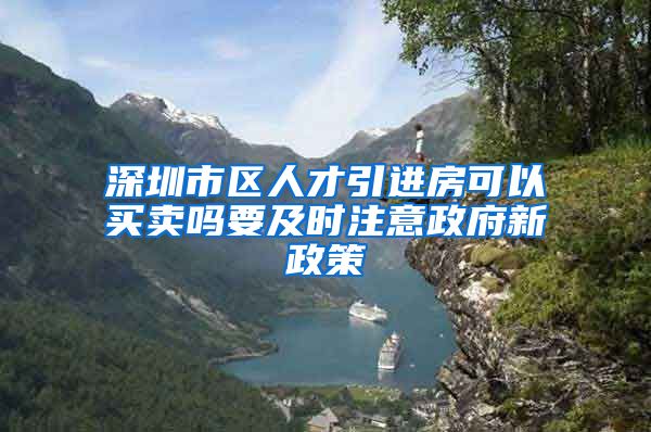 深圳市区人才引进房可以买卖吗要及时注意政府新政策
