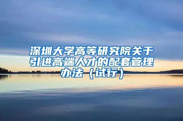 深圳大学高等研究院关于引进高端人才的配套管理办法（试行）