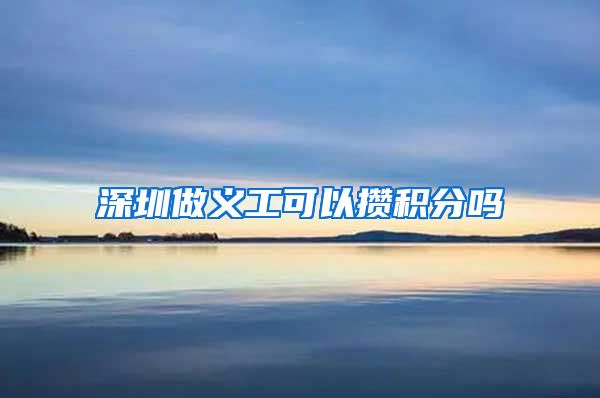 深圳做义工可以攒积分吗