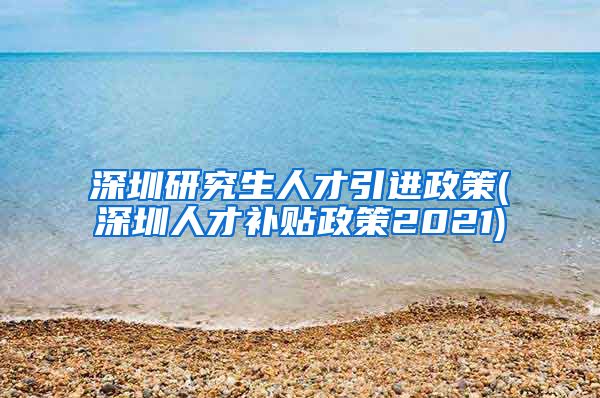 深圳研究生人才引进政策(深圳人才补贴政策2021)