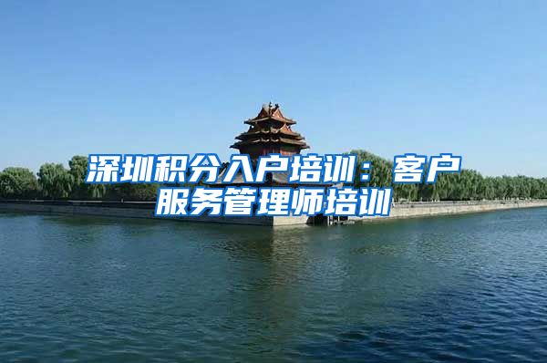 深圳积分入户培训：客户服务管理师培训