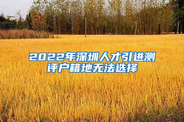 2022年深圳人才引进测评户籍地无法选择
